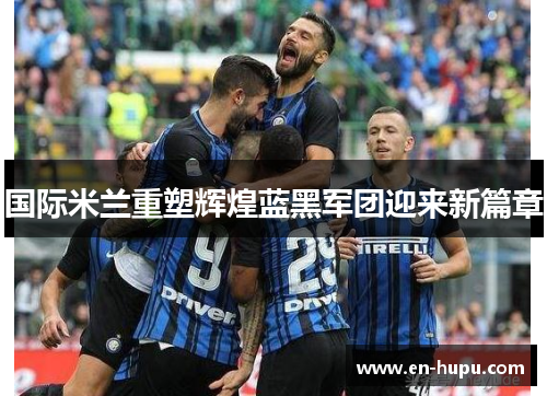 国际米兰重塑辉煌蓝黑军团迎来新篇章 国际米兰重塑辉煌蓝黑军团迎来新篇章