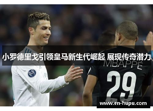 小罗德里戈引领皇马新生代崛起 展现传奇潜力